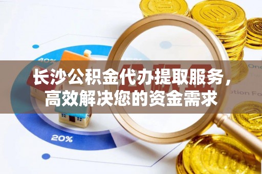 威宁长沙公积金代办提取服务，高效解决您的资金需求