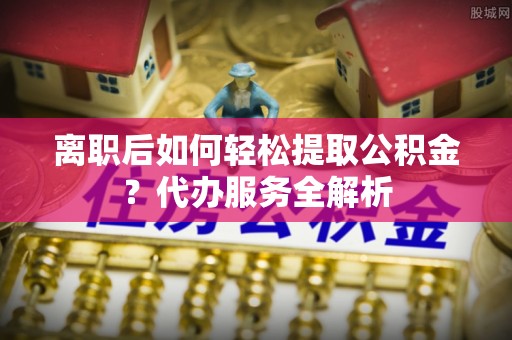 威宁离职后如何轻松提取公积金？代办服务全解析