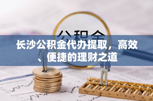 威宁长沙公积金代办提取，高效、便捷的理财之道