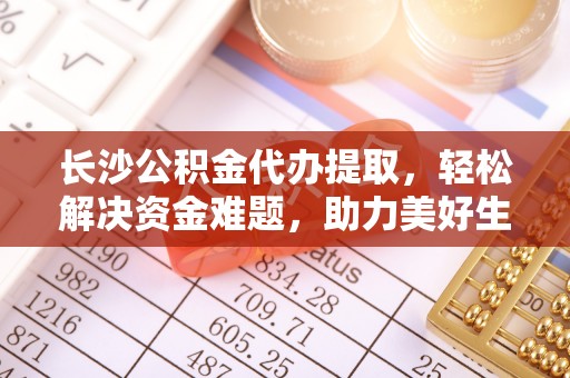 威宁长沙公积金代办提取，轻松解决资金难题，助力美好生活