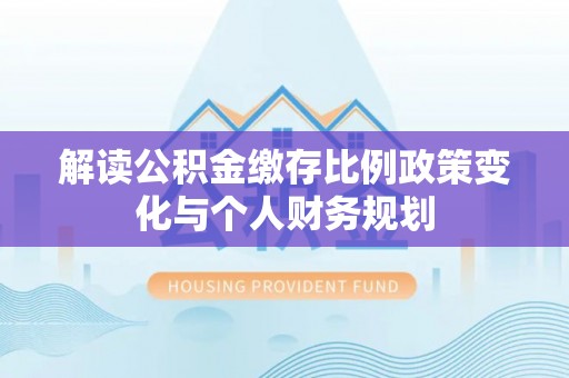 威宁解读公积金缴存比例政策变化与个人财务规划
