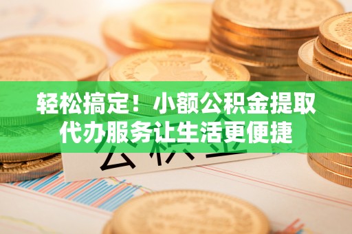 威宁轻松搞定！小额公积金提取代办服务让生活更便捷