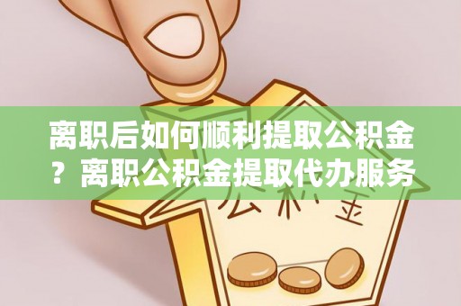 威宁离职后如何顺利提取公积金？离职公积金提取代办服务帮你搞定！