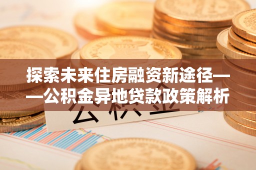 威宁探索未来住房融资新途径——公积金异地贷款政策解析与实践