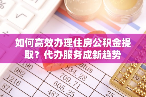 威宁如何高效办理住房公积金提取？代办服务成新趋势
