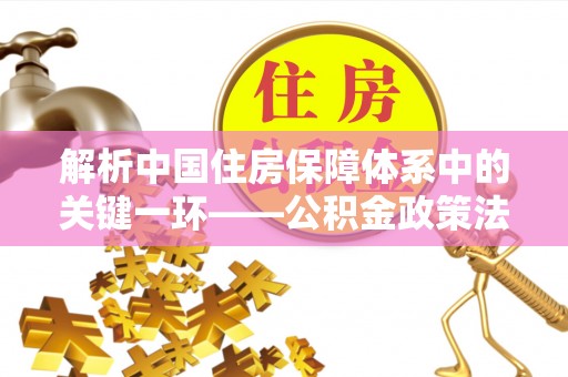 威宁解析中国住房保障体系中的关键一环——公积金政策法规的演变与影响