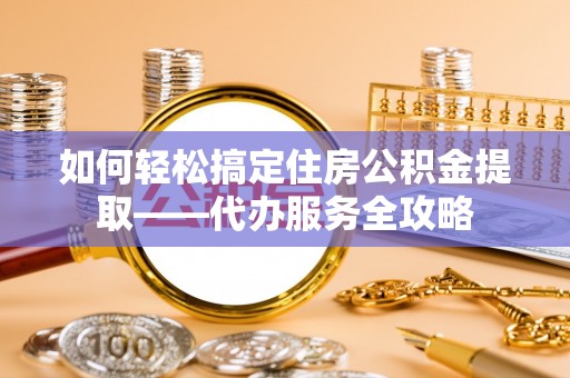 威宁如何轻松搞定住房公积金提取——代办服务全攻略