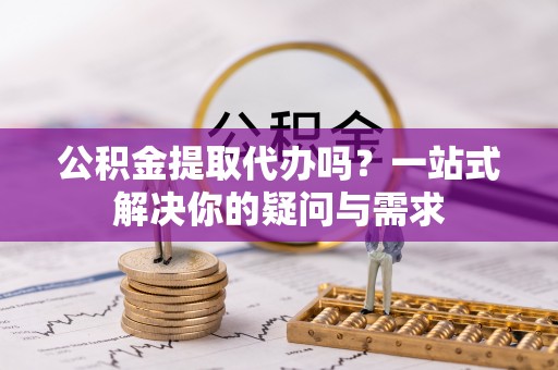 威宁公积金提取代办吗？一站式解决你的疑问与需求