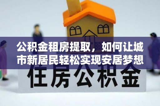 威宁公积金租房提取，如何让城市新居民轻松实现安居梦想