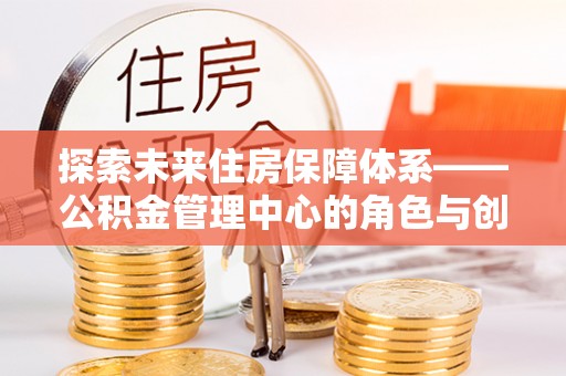 威宁探索未来住房保障体系——公积金管理中心的角色与创新