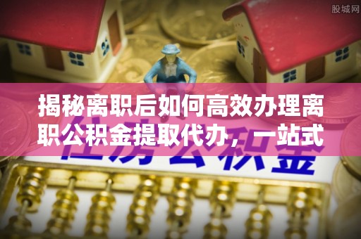威宁揭秘离职后如何高效办理离职公积金提取代办，一站式服务全解析