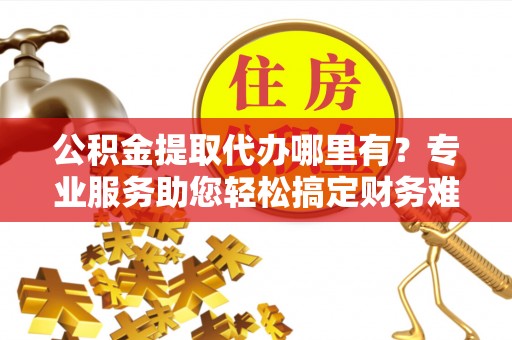 威宁公积金提取代办哪里有？专业服务助您轻松搞定财务难题