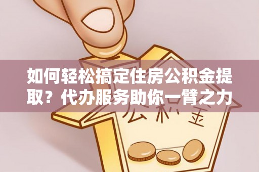 威宁如何轻松搞定住房公积金提取？代办服务助你一臂之力