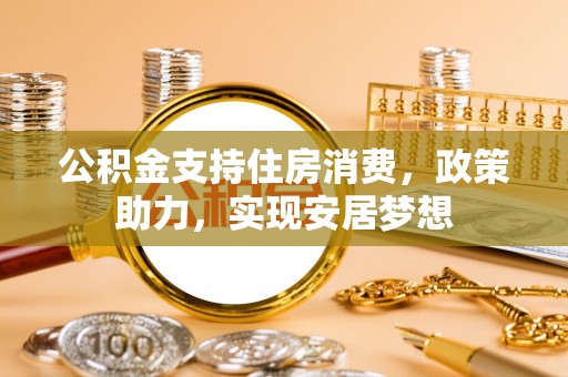 威宁公积金支持住房消费，政策助力，实现安居梦想