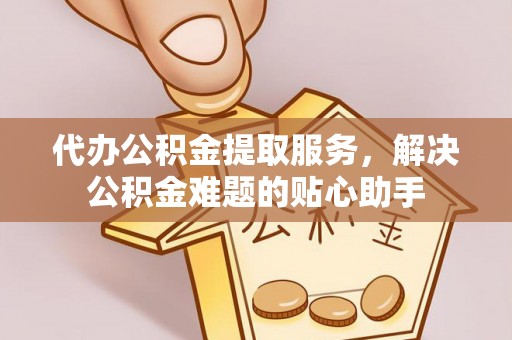 威宁代办公积金提取服务，解决公积金难题的贴心助手