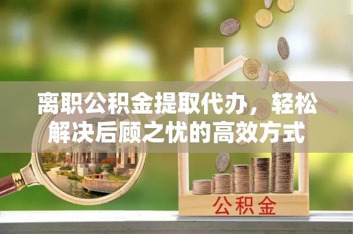 威宁离职公积金提取代办，轻松解决后顾之忧的高效方式