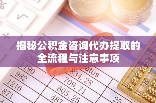 威宁揭秘公积金咨询代办提取的全流程与注意事项