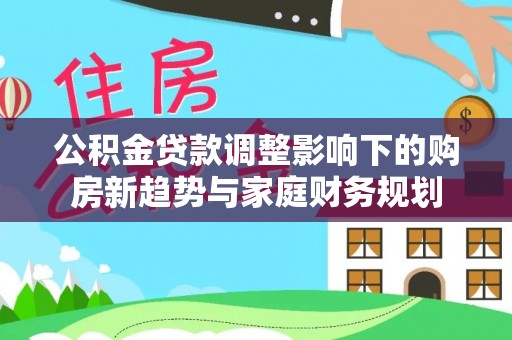 威宁公积金贷款调整影响下的购房新趋势与家庭财务规划