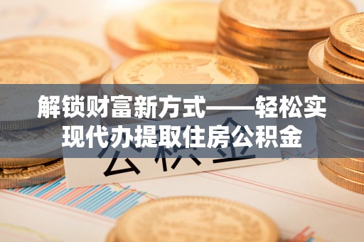 威宁解锁财富新方式——轻松实现代办提取住房公积金