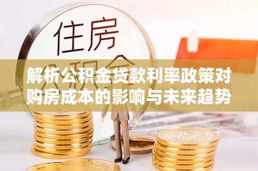 威宁解析公积金贷款利率政策对购房成本的影响与未来趋势