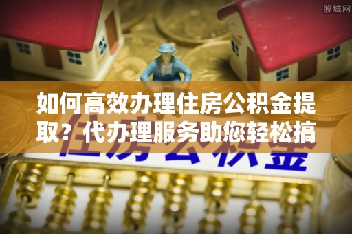 威宁如何高效办理住房公积金提取？代办理服务助您轻松搞定