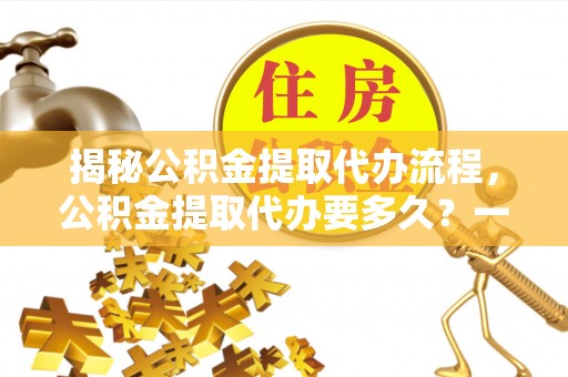 威宁揭秘公积金提取代办流程，公积金提取代办要多久？一文读懂
