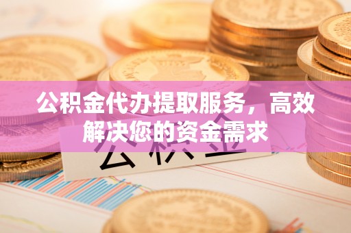 威宁公积金代办提取服务，高效解决您的资金需求