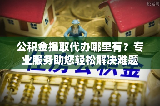 威宁公积金提取代办哪里有？专业服务助您轻松解决难题