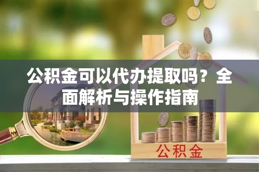 威宁公积金可以代办提取吗？全面解析与操作指南