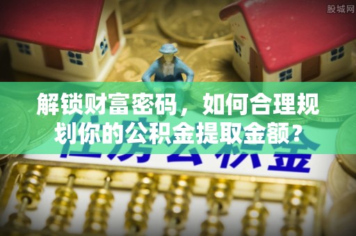 威宁解锁财富密码，如何合理规划你的公积金提取金额？