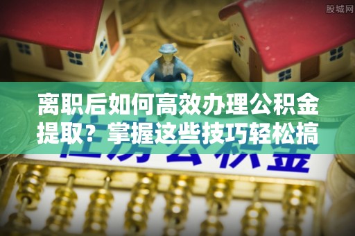 威宁离职后如何高效办理公积金提取？掌握这些技巧轻松搞定