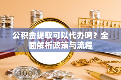威宁公积金提取可以代办吗？全面解析政策与流程