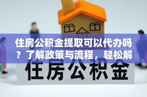 威宁住房公积金提取可以代办吗？了解政策与流程，轻松解决你的疑问