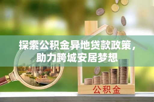 威宁探索公积金异地贷款政策，助力跨城安居梦想