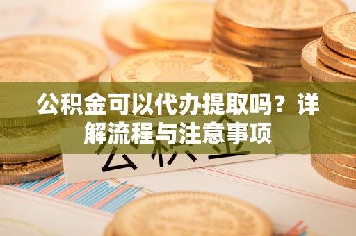 威宁公积金可以代办提取吗？详解流程与注意事项