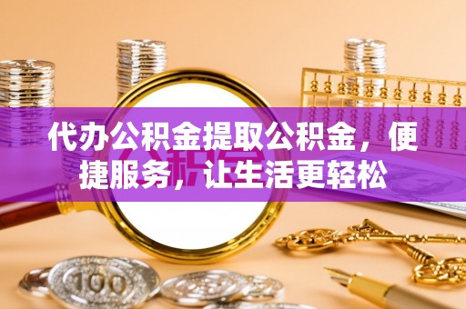 威宁代办公积金提取公积金，便捷服务，让生活更轻松