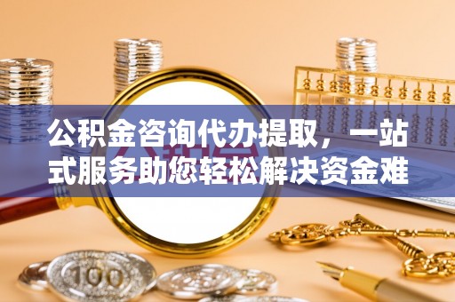 威宁公积金咨询代办提取，一站式服务助您轻松解决资金难题