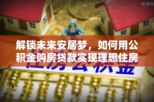 威宁解锁未来安居梦，如何用公积金购房贷款实现理想住房计划