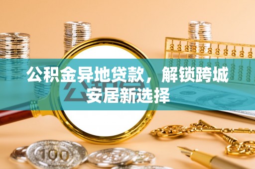 威宁公积金异地贷款，解锁跨城安居新选择