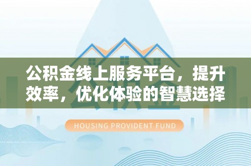 威宁公积金线上服务平台，提升效率，优化体验的智慧选择