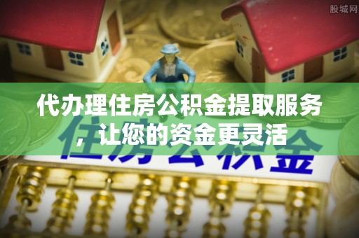 威宁代办理住房公积金提取服务，让您的资金更灵活