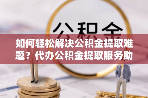 威宁如何轻松解决公积金提取难题？代办公积金提取服务助您一臂之力