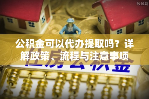威宁公积金可以代办提取吗？详解政策、流程与注意事项