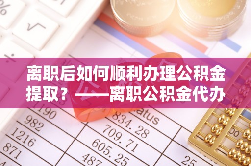 威宁离职后如何顺利办理公积金提取？——离职公积金代办提取全攻略