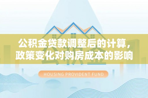 威宁公积金贷款调整后的计算，政策变化对购房成本的影响与应对策略