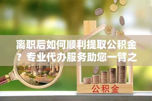 威宁离职后如何顺利提取公积金？专业代办服务助您一臂之力