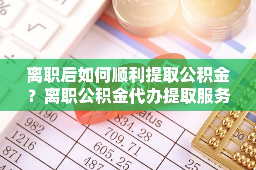 威宁离职后如何顺利提取公积金？离职公积金代办提取服务助力无忧办理