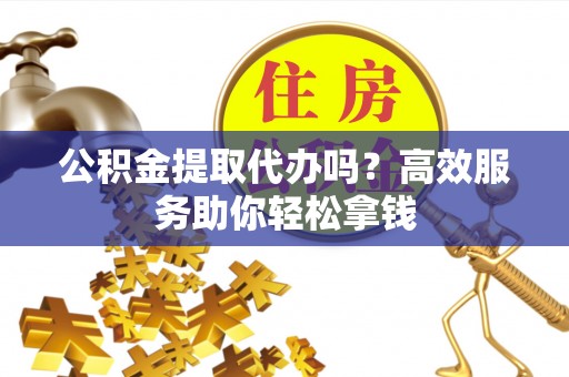 威宁公积金提取代办吗？高效服务助你轻松拿钱