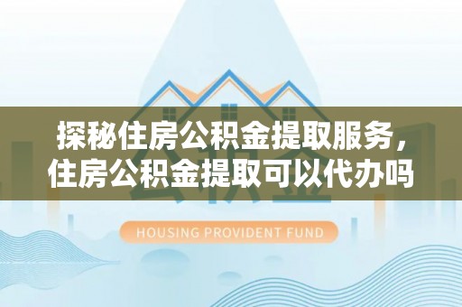 威宁探秘住房公积金提取服务，住房公积金提取可以代办吗的全方位解析