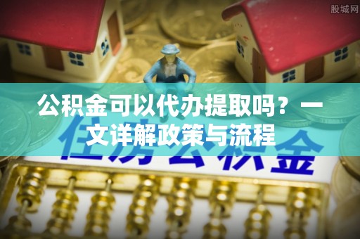 威宁公积金可以代办提取吗？一文详解政策与流程